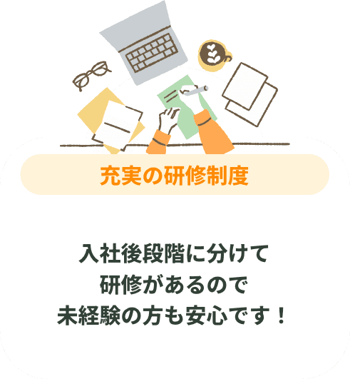 充実の研修制度 入社後段階に分けて研修があるので未経験の方も安心です!